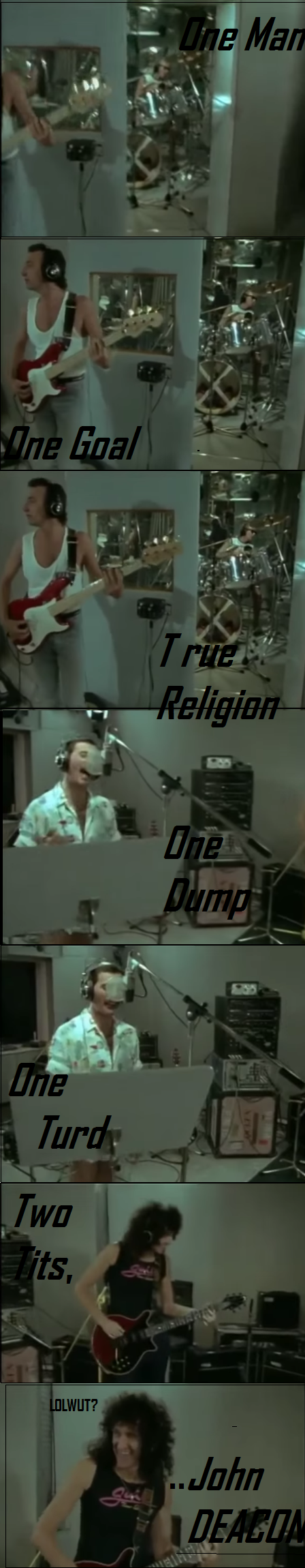 ''one dump,one turd, two tits, John Deacon!''