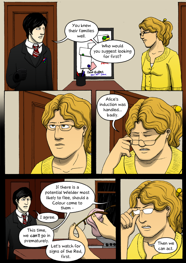 A teenager with black hair in a school uniform talks with an adult woman dressed in yellow. Teenager: 'You knew their families well. Who would you suggest looking for first?' The adult looks at him with a tired frown, then takes her glasses off and says, 'Alice's induction was handled... badly. If there is a potential Wielder most likely to flee, should a Colour come to them-' The teenager says, 'I agree.'. The adult continues: 'Let's watch for signs of the Red, first.' She puts her glasses back on her face, the lenses gleaming with reflected light, and says, 'Then we can act.'