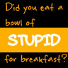 Did you eat a bowl of stupid?