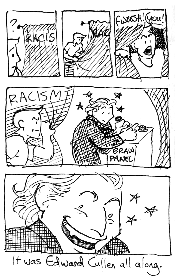 A short scribbling ink comic. LB's vessel stares at a mysterious curtain labeled RACISM. Looking puzzled, they come over and whip the curtain back, then look appalled. "YOU!" Pull back, and behind the curtain, Great Oz-style, is Edward Cullen, pulling levers and pushing buttons at a control panel for our brain. He whips his face around, looking like a cat caught shitting on the carpet, then beams trollishly, clearly delighted.