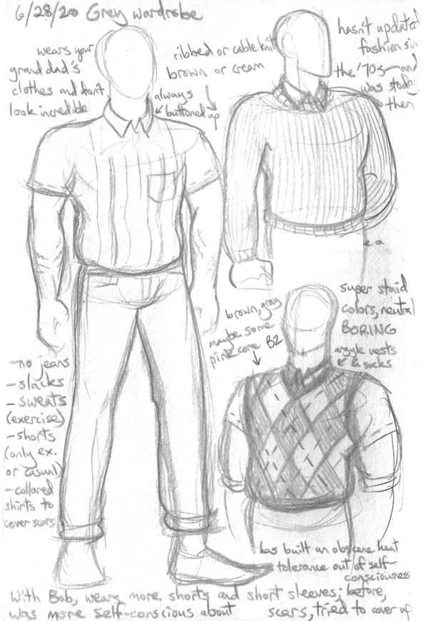 Pencil sketches of Grey's clothes, with the note "he wears your granddad's clothes and don't look incredible." Collared shirts, cable knit sweaters, argyle socks and sweater vests--he looks like a 50s dad, dresses in boring neutral colors and long sleeves and pants because his scars show in shorter wear and he's self-conscious of it. He's built an insane heat tolerance out of body consciousness, but after being with Bob a while, he loosens up a little and starts wearing short sleeves more often. The closest thing he owns to flirting clothes are his gym wear, because that's the only time he wears shorts and T-shirts, which lucky for him, Bob is into. There are also smaller doodles of the janitor's jumpsuit Grey works in in high school, shoes he wears, hasty scars references, and him in gym clothes and a strap-on harness.