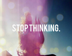 STOP THINKING.