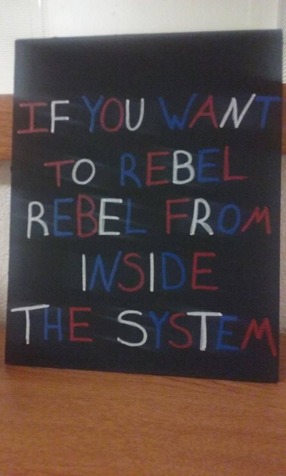 IF YOU WANT TO REBEL, REBEL FROM INSIDE THE SYSTEM