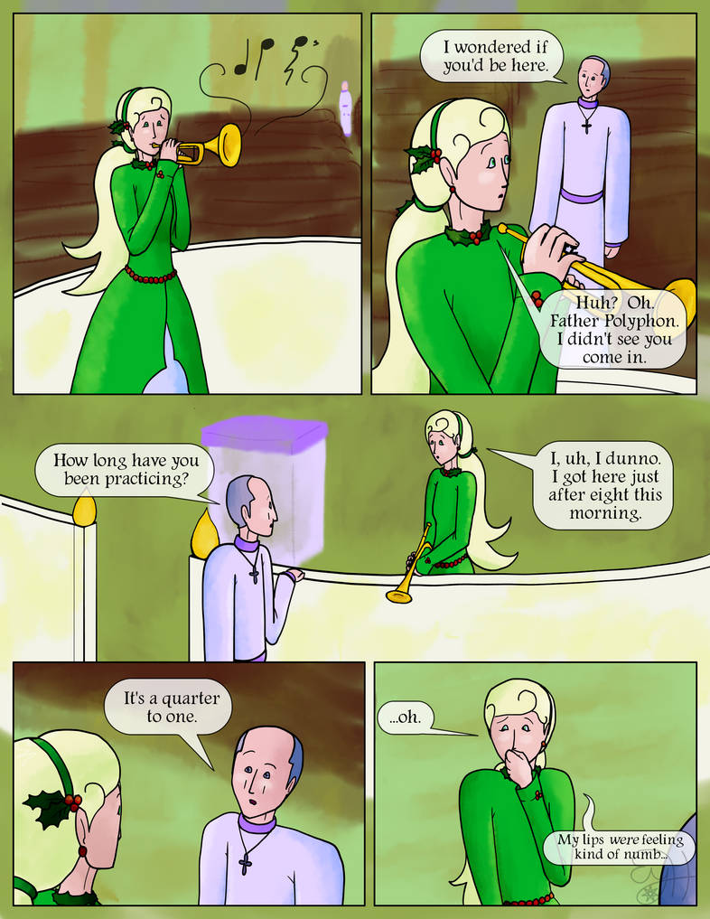 She goes back to practicing, without much improvement.  Father Polyphon enters, though she doesn't notice at first.  Father Polyphon: I wondered if you'd be here.  Holly: Huh?  Oh.  Father Polyphon.  I didn't see you come in.  Father Polyphon: How long have you been practicing?  Holly: I, uh, I dunno.  I got here just after eight this morning.  Father Polyphon (raising an eyebrow): It's a quarter to one.  Holly: ...oh.  My lips were feeling kind of numb...