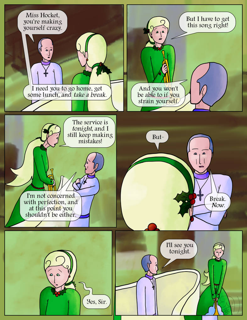 Father Polyphon: Miss Hocket, you're making yourself crazy.  I need you to go home, get some lunch, and take a break.  Holly: But I have to get this song right!  Father Polyphon: And you won't be able to if you strain yourself.  Holly: The service is tonight, and I still keep making mistakes!  Father Polyphon: I'm not concerned with perfection, and at this point you shouldn't be either.  Holly: But-  Father Polyphon: Break.  Now.  Holly (slowly nodding): Yes, Sir.  Father Polyphon: I'll see you tonight.
