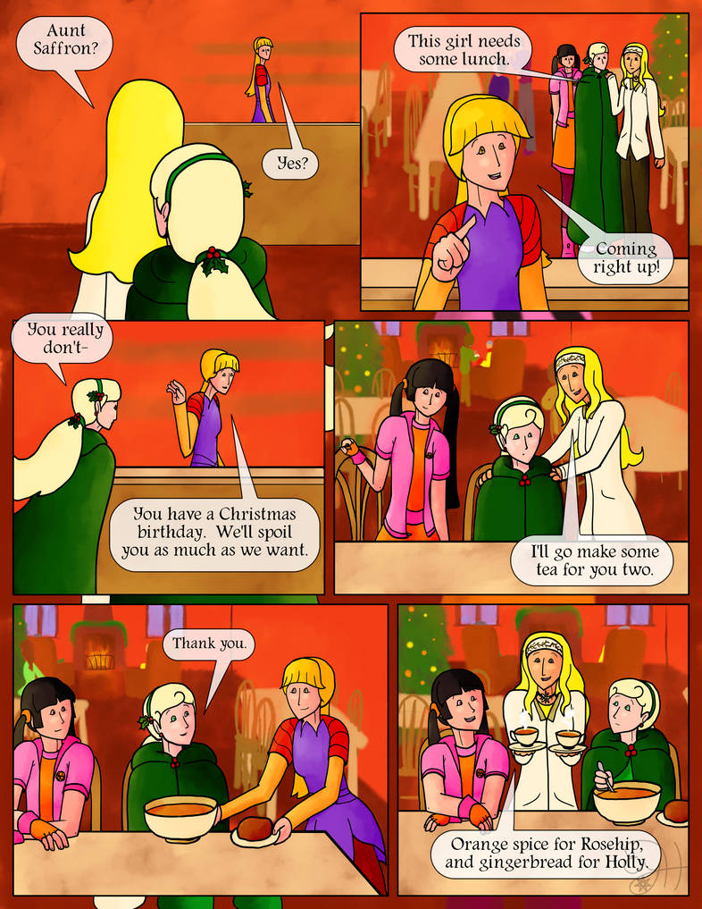 Chamomile: Aunt Saffron?  Saffron: Yes?  Chamomile (nodding to Holly): This girl needs some lunch.  Saffron: Coming right up!  Holly: You really don't-  Saffron: You have a Christmas birthday.  We'll spoil you as much as we want.  Chamomile: I'll go make some tea for you two.  Chamomile sits Holly down at a table and runs off, while Rosehip sits beside her.  Saffron brings Holly a bowl of potato-cheese soup and a roll.  Holly (quietly): Thank you.  Chamomile comes back with a pair of tea cups and sets them in front of her friends.  Chamomile: Orange spice for Rosehip, and gingerbread for Holly.