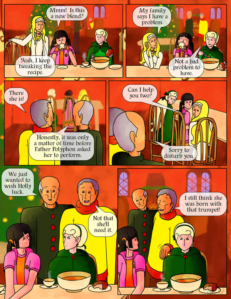 Rosehip (taking a sip): Mmm!  Is this a new blend?  Chamomile: Yeah, I keep tweaking the recipe.  My family says I have a problem.  Holly (smirking between bites): Not a bad problem to have.  The elderly Conductus brothers come up behind them.  Coreopsis: There she is!  Cornel: Honestly, it was only a matter of time before Father Polyphon asked her to perform.  Chamomile: Can I help you two?  Cornel: Sorry to disturb you.  We just wanted to wish Holly luck.  Coreopsis: Not that she'll need it.  I still think she was born with that trumpet!  The two laugh, pat Holly on the shoulder, and walk back over to the fireplace.