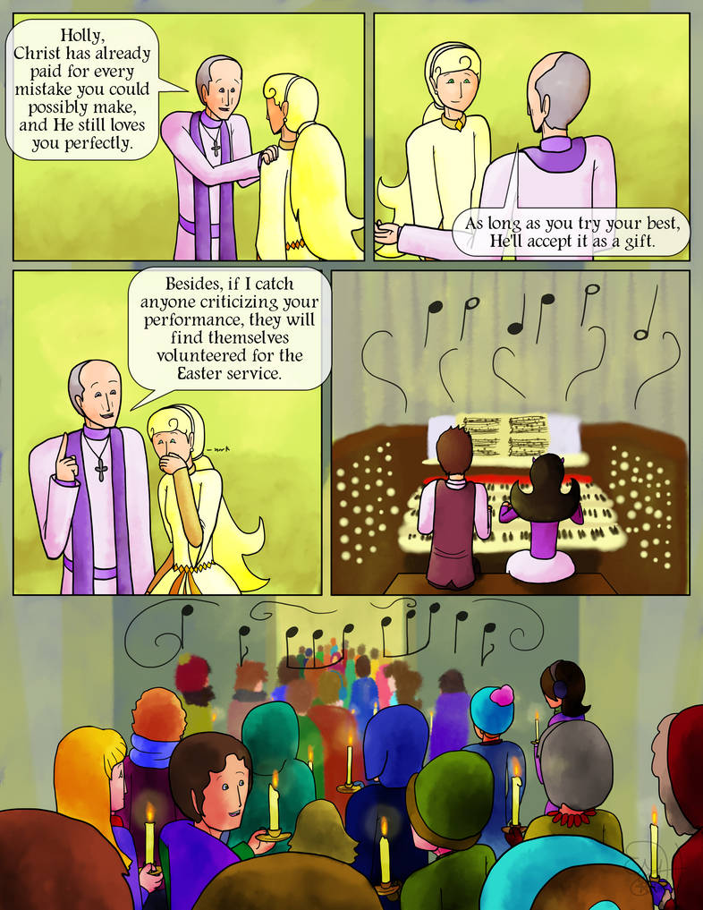 Father Polyphon: Holly, Christ has already paid for every mistake you could possibly make, and He still loves you perfectly.  As long as you try your best, He'll accept it as a gift.  Holly smiles a little.  Father Polyphon: Besides, if I catch anyone criticizing your performance, they will find themselves volunteered for the Easter service.  Holly laughs.  The organists begin to play the prelude, and the congregation begins to gather.